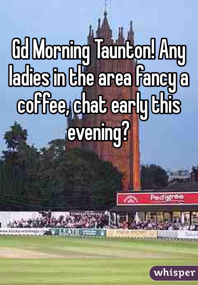 Gd Morning Taunton! Any ladies in the area fancy a coffee, chat early this evening?