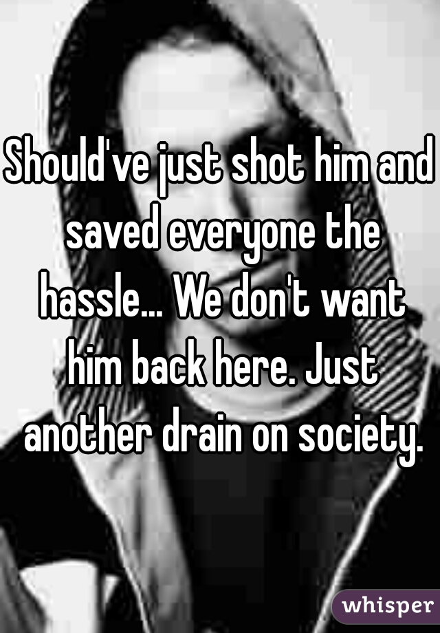 Should've just shot him and saved everyone the hassle... We don't want him back here. Just another drain on society.