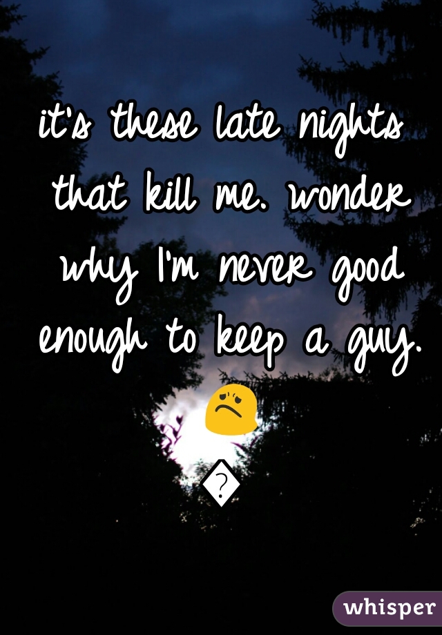 it's these late nights that kill me. wonder why I'm never good enough to keep a guy. 😟😒