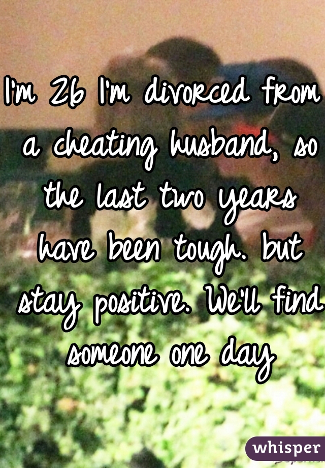 I'm 26 I'm divorced from a cheating husband, so the last two years have been tough. but stay positive. We'll find someone one day