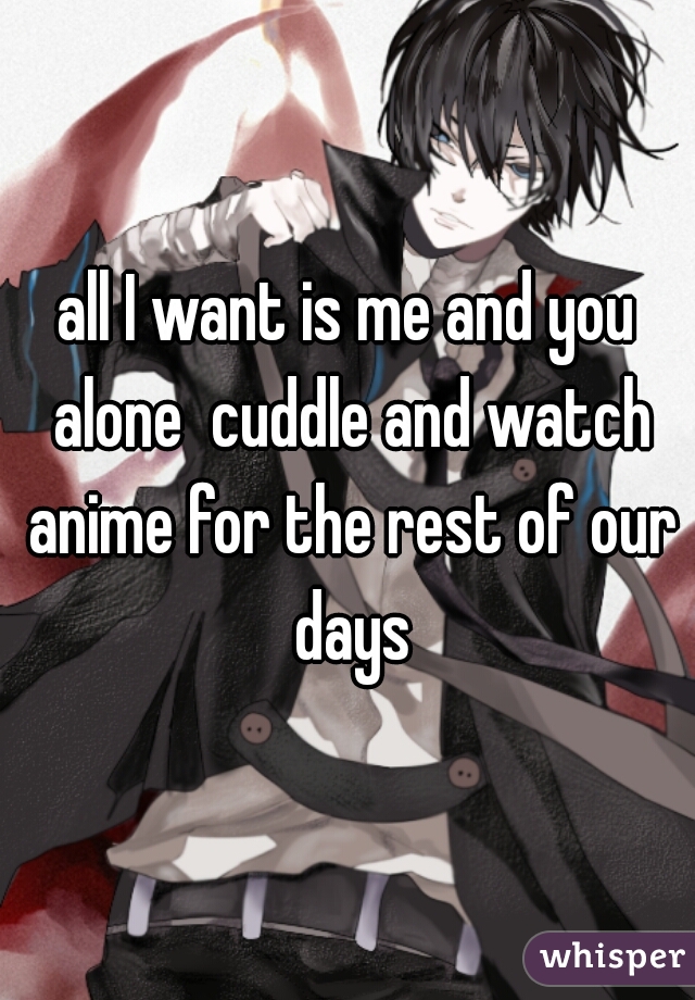 all I want is me and you alone  cuddle and watch anime for the rest of our days