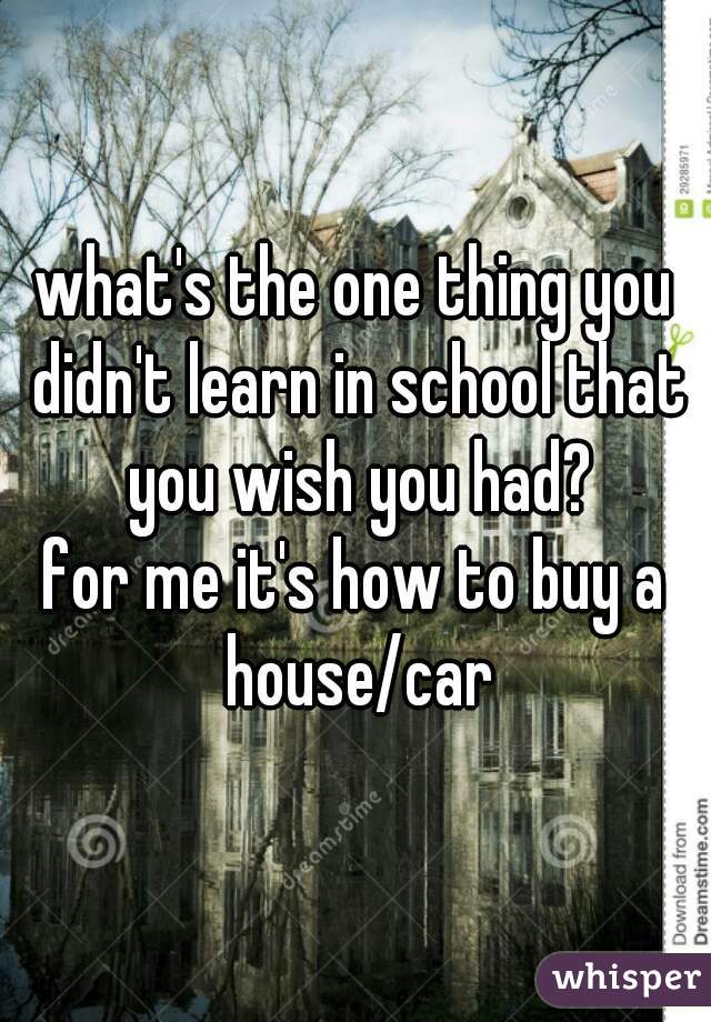 what's the one thing you didn't learn in school that you wish you had?
for me it's how to buy a house/car