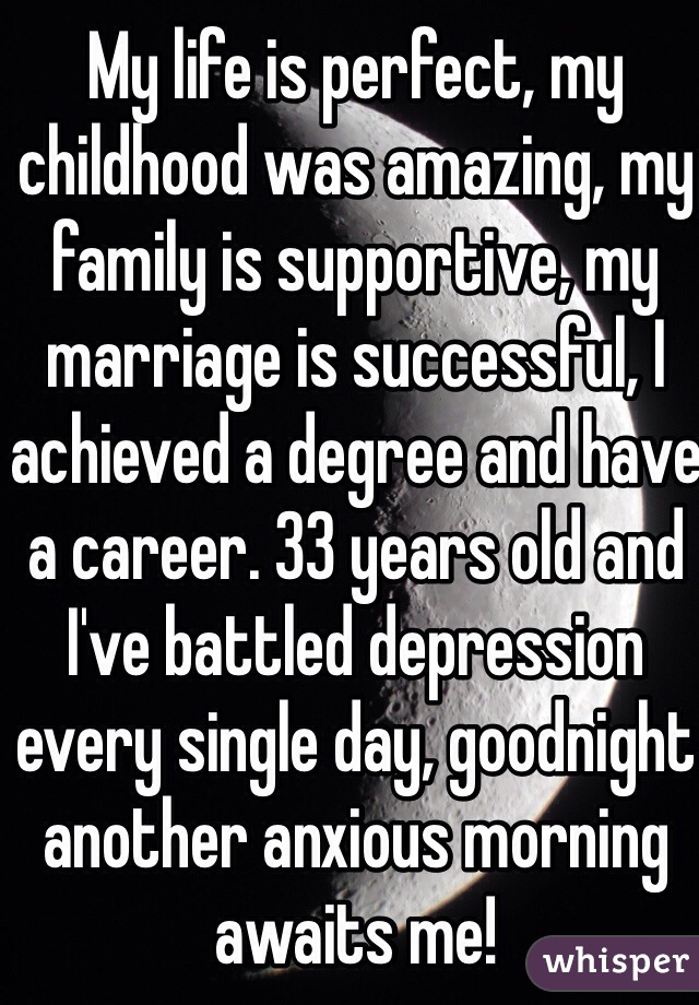 My life is perfect, my childhood was amazing, my family is supportive, my marriage is successful, I achieved a degree and have a career. 33 years old and I've battled depression every single day, goodnight another anxious morning awaits me!  