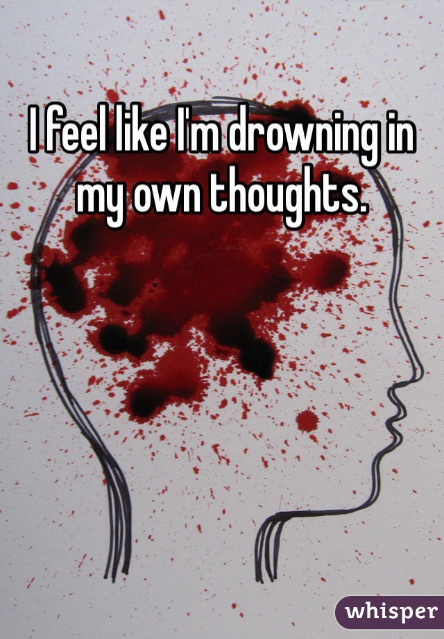 I feel like I'm drowning in my own thoughts.