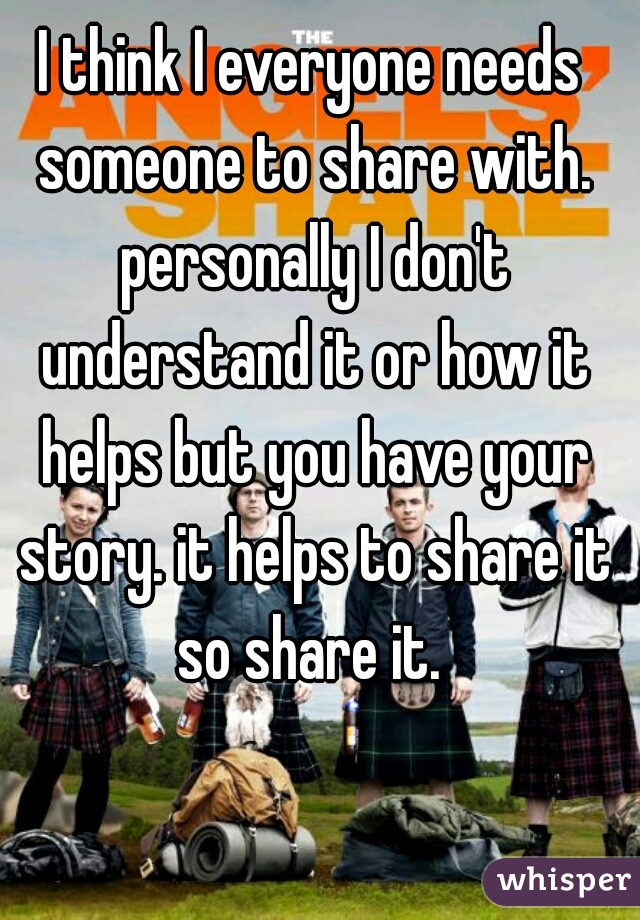 I think I everyone needs someone to share with. personally I don't understand it or how it helps but you have your story. it helps to share it so share it. 