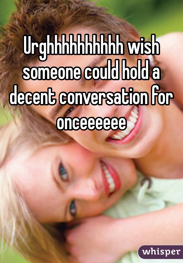 Urghhhhhhhhhh wish someone could hold a decent conversation for onceeeeee