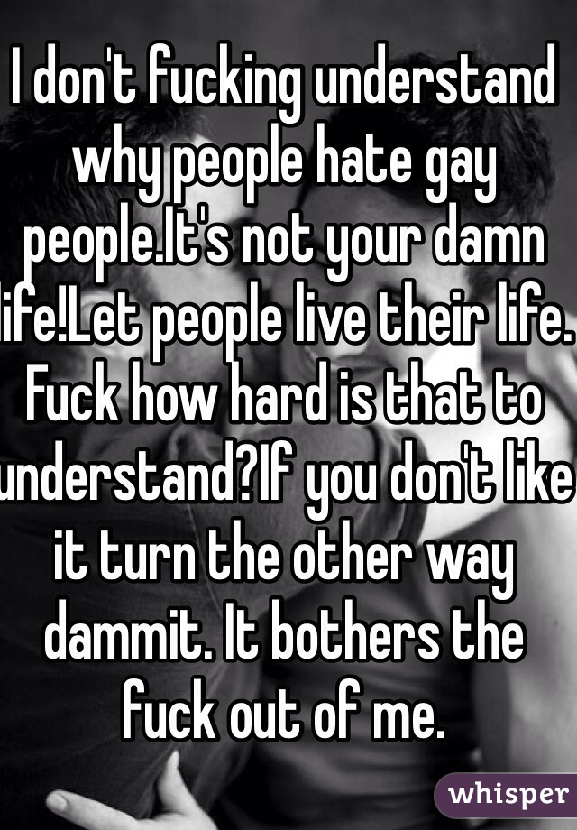 I don't fucking understand why people hate gay people.It's not your damn life!Let people live their life. Fuck how hard is that to understand?If you don't like it turn the other way dammit. It bothers the fuck out of me.
