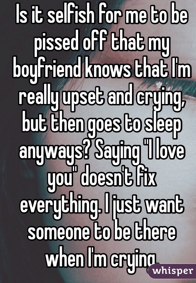 Is it selfish for me to be pissed off that my boyfriend knows that I'm really upset and crying, but then goes to sleep anyways? Saying "I love you" doesn't fix everything. I just want someone to be there when I'm crying. 