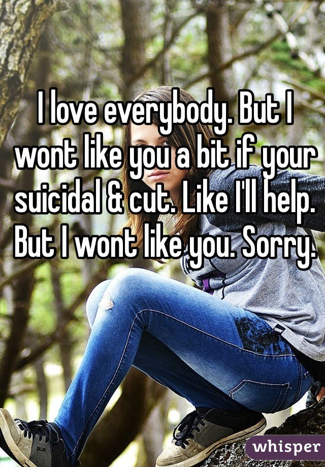 I love everybody. But I wont like you a bit if your suicidal & cut. Like I'll help. But I wont like you. Sorry.