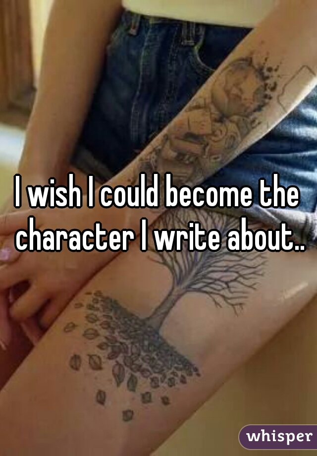 I wish I could become the character I write about..