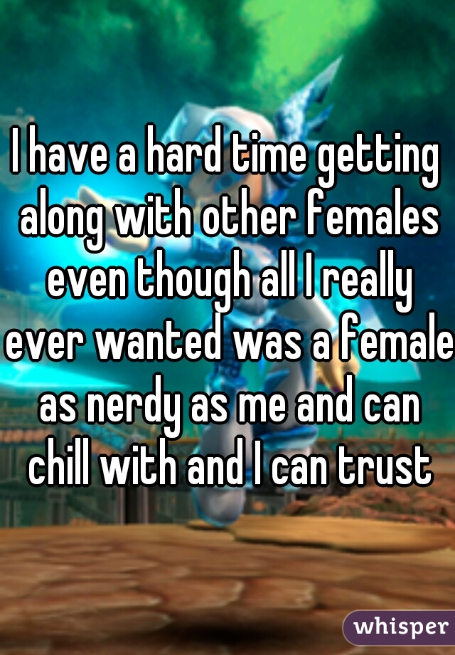 I have a hard time getting along with other females even though all I really ever wanted was a female as nerdy as me and can chill with and I can trust