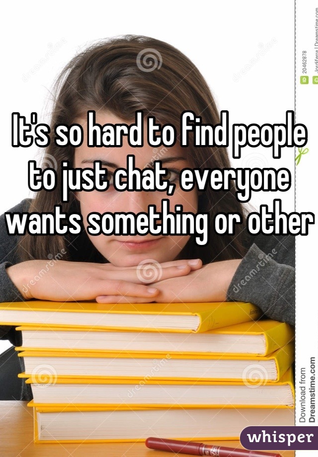It's so hard to find people to just chat, everyone wants something or other