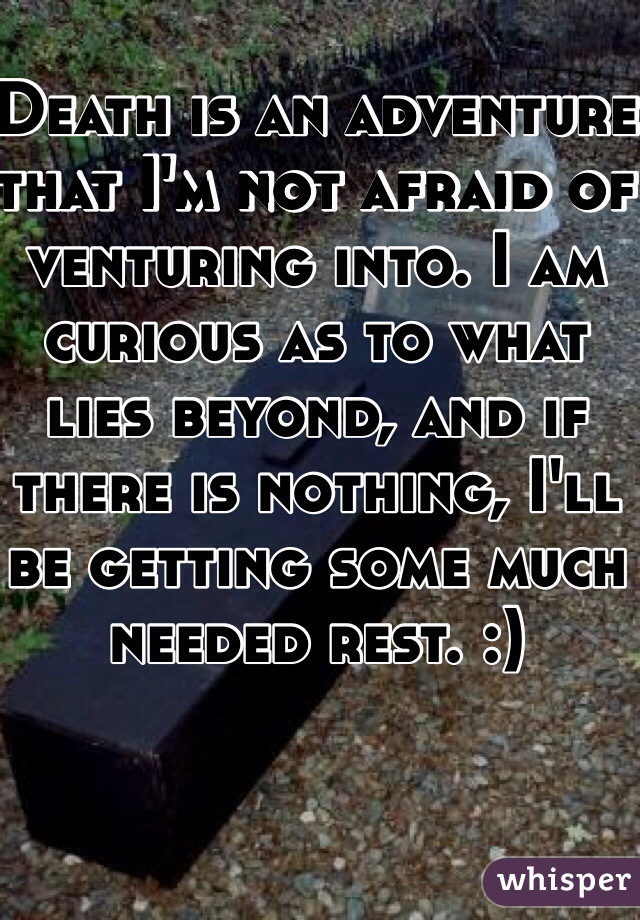 Death is an adventure that I'm not afraid of venturing into. I am curious as to what lies beyond, and if there is nothing, I'll be getting some much needed rest. :)