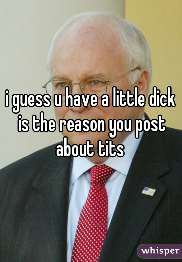 i guess u have a little dick is the reason you post about tits 