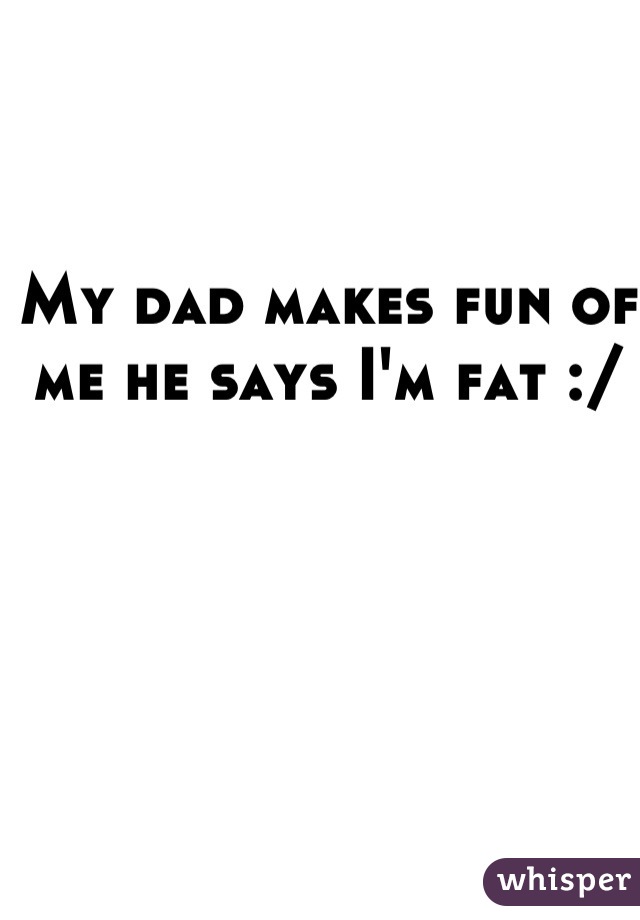 My dad makes fun of me he says I'm fat :/  