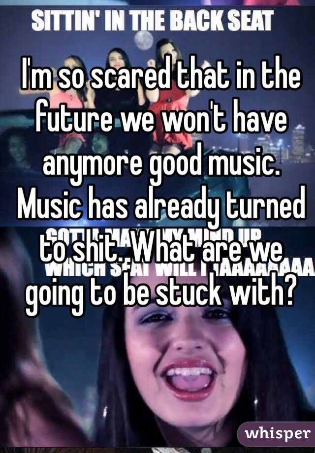 I'm so scared that in the future we won't have anymore good music. Music has already turned to shit. What are we going to be stuck with?
