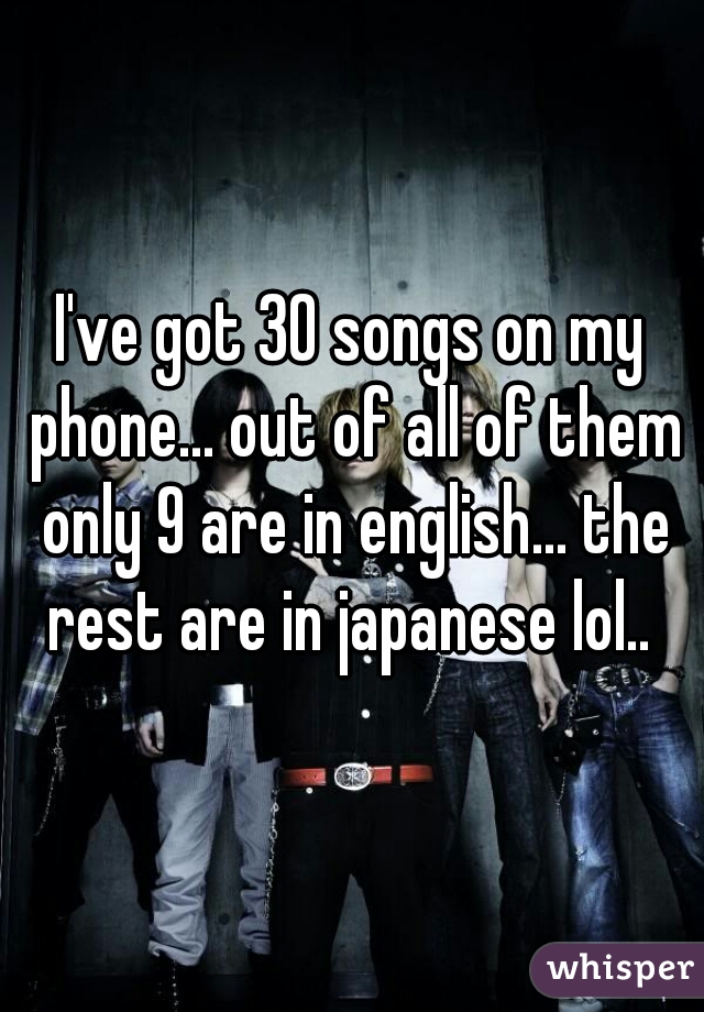 I've got 30 songs on my phone... out of all of them only 9 are in english... the rest are in japanese lol.. 