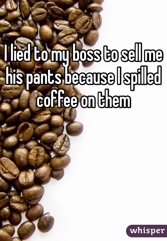 I lied to my boss to sell me his pants because I spilled coffee on them