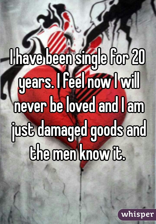 I have been single for 20 years. I feel now I will never be loved and I am just damaged goods and the men know it. 