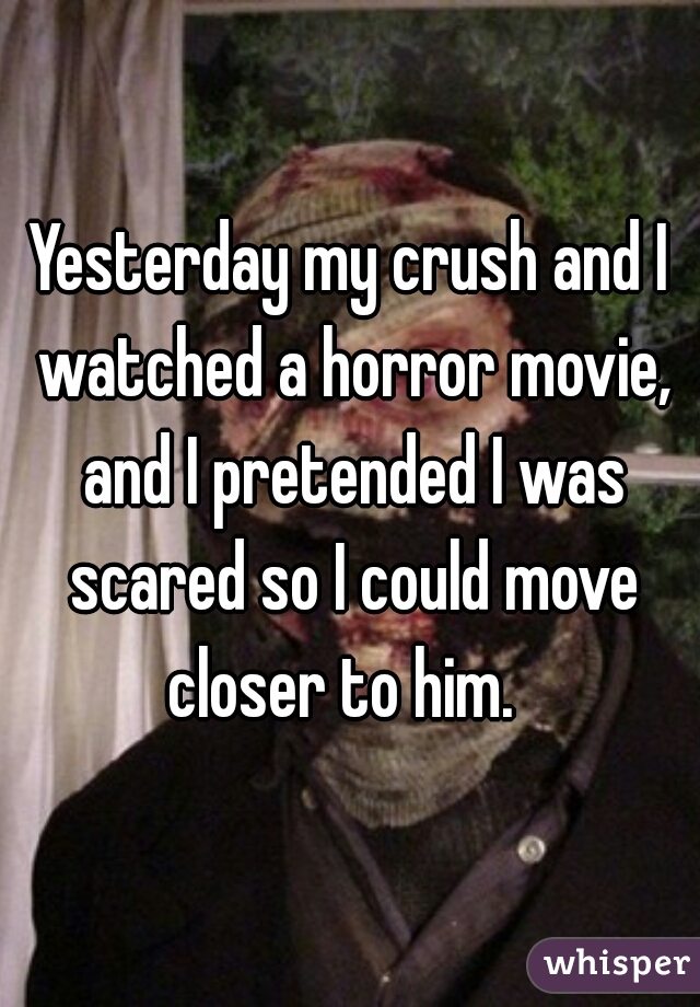 Yesterday my crush and I watched a horror movie, and I pretended I was scared so I could move closer to him.  