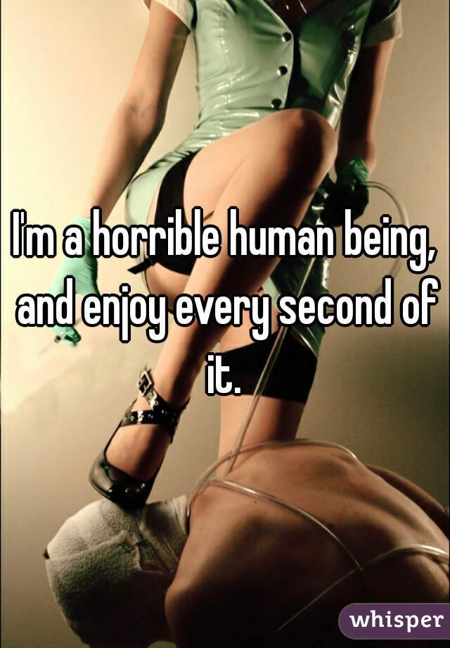 I'm a horrible human being, and enjoy every second of it. 