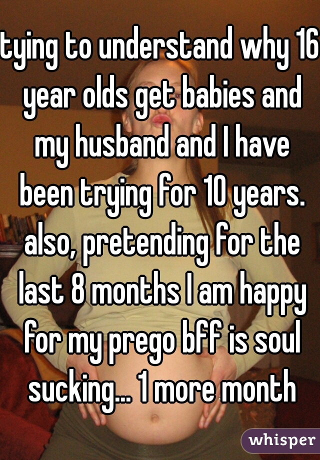 tying to understand why 16 year olds get babies and my husband and I have been trying for 10 years. also, pretending for the last 8 months I am happy for my prego bff is soul sucking... 1 more month