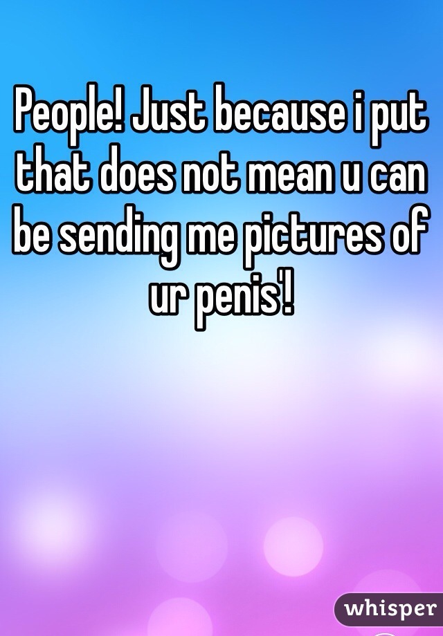 People! Just because i put that does not mean u can be sending me pictures of ur penis'!