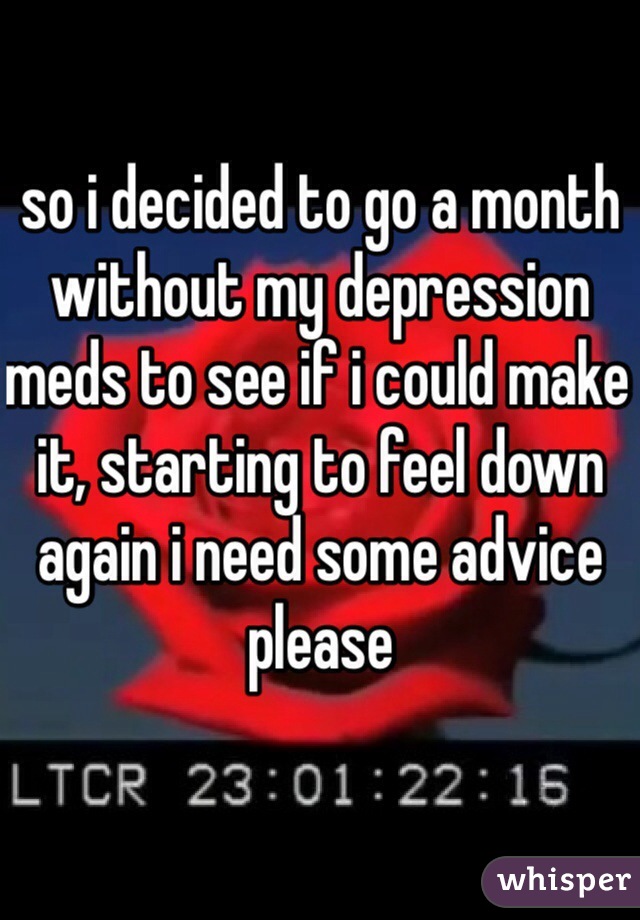 so i decided to go a month without my depression meds to see if i could make it, starting to feel down again i need some advice please