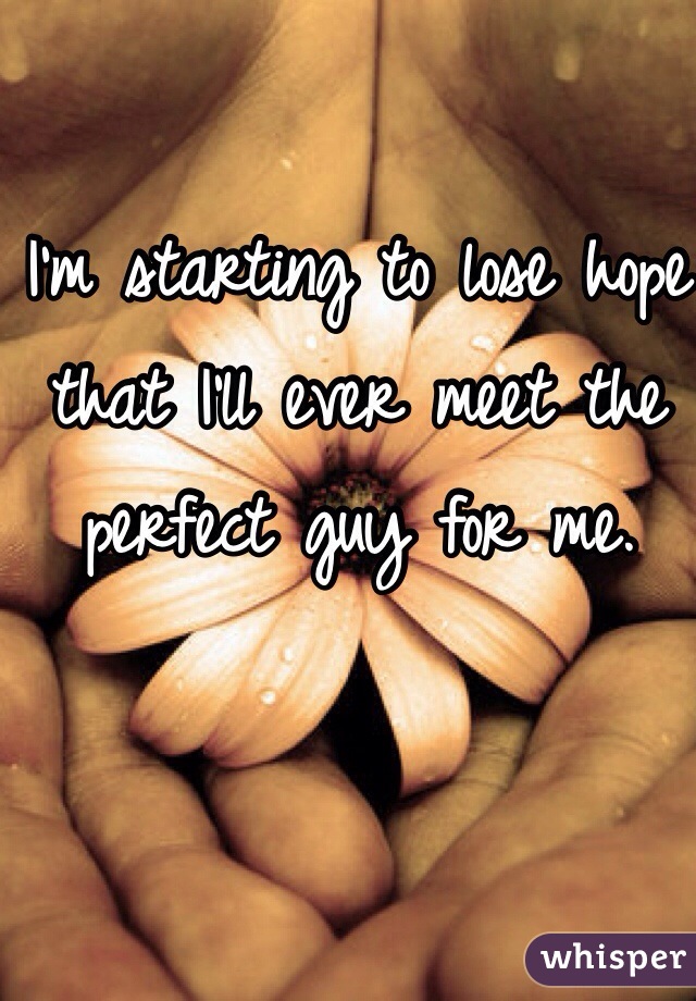 I'm starting to lose hope that I'll ever meet the perfect guy for me.
