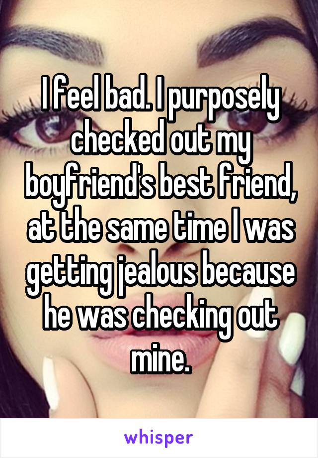 I feel bad. I purposely checked out my boyfriend's best friend, at the same time I was getting jealous because he was checking out mine.