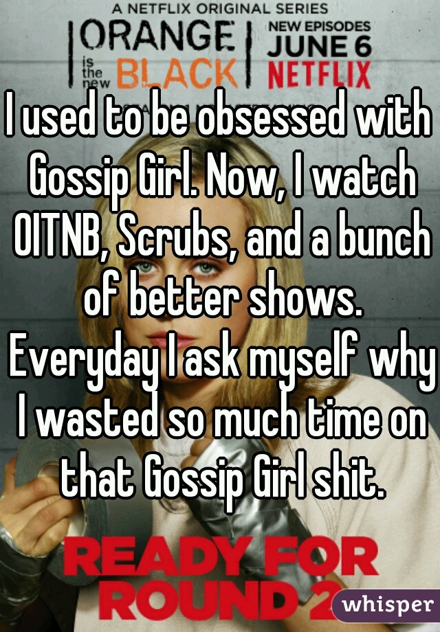 I used to be obsessed with Gossip Girl. Now, I watch OITNB, Scrubs, and a bunch of better shows. Everyday I ask myself why I wasted so much time on that Gossip Girl shit.