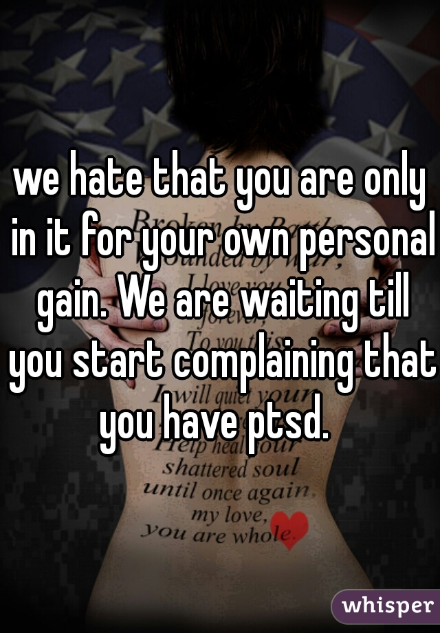 we hate that you are only in it for your own personal gain. We are waiting till you start complaining that you have ptsd.  