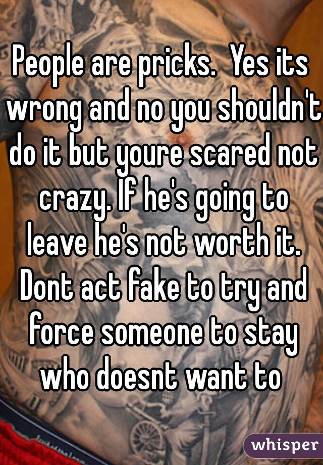 People are pricks.  Yes its wrong and no you shouldn't do it but youre scared not crazy. If he's going to leave he's not worth it. Dont act fake to try and force someone to stay who doesnt want to 