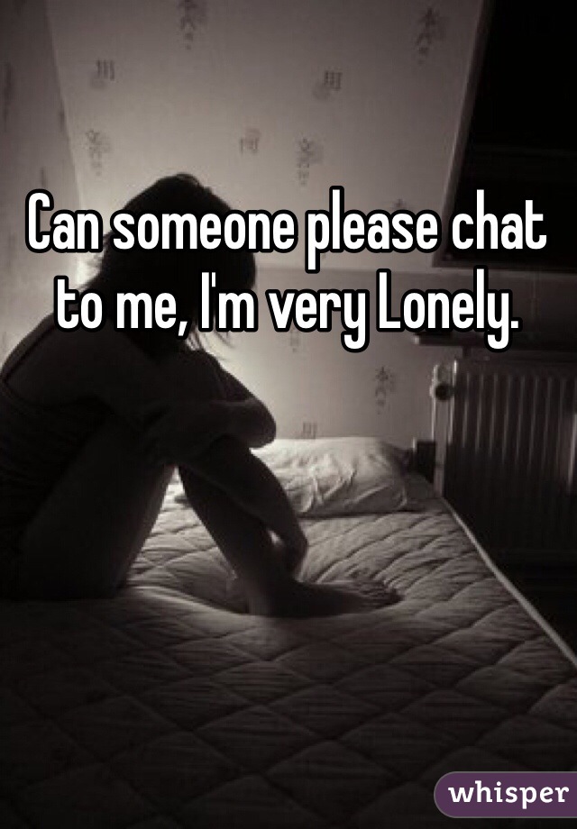 Can someone please chat to me, I'm very Lonely.  
