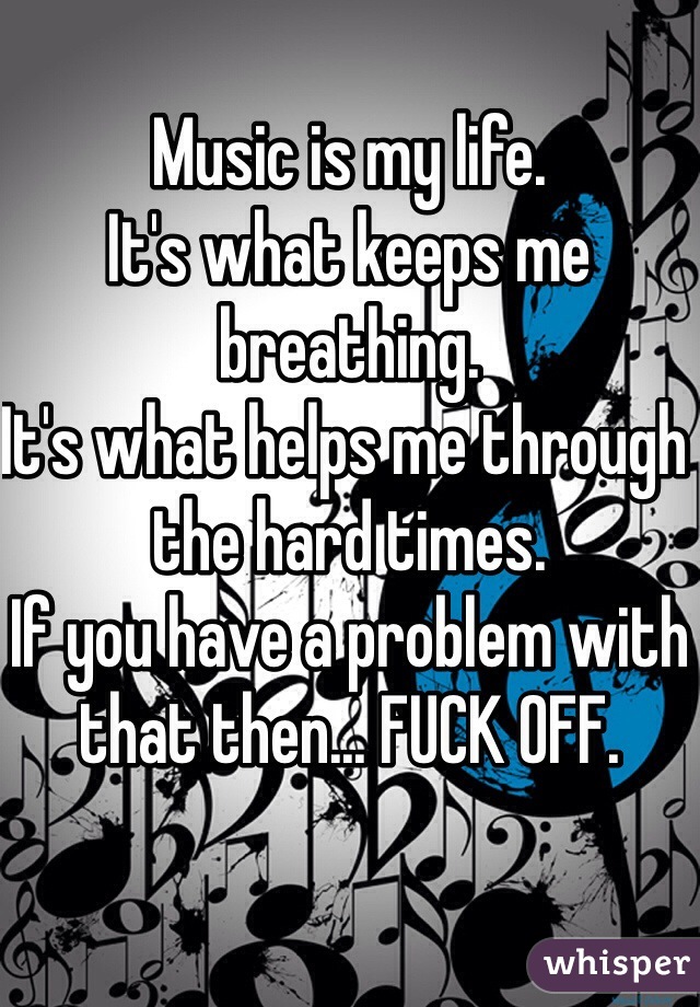 Music is my life. 
It's what keeps me breathing. 
It's what helps me through the hard times.
If you have a problem with that then... FUCK OFF.
