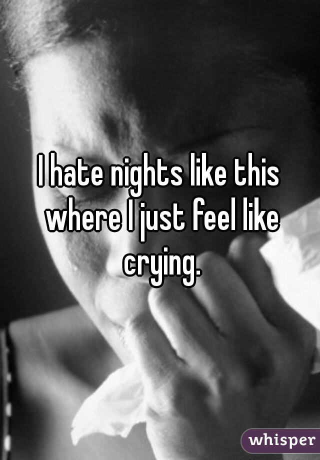 I hate nights like this where I just feel like crying.