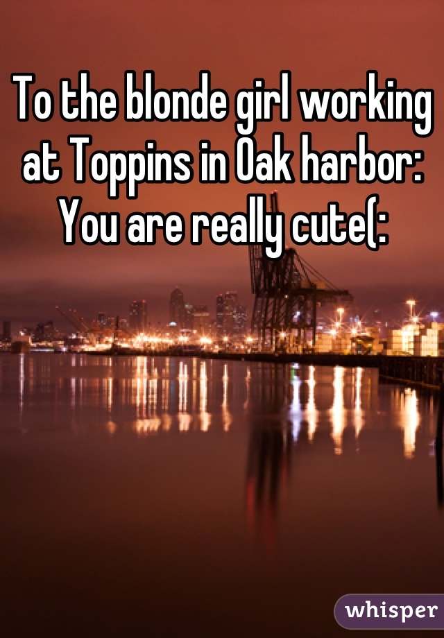 To the blonde girl working at Toppins in Oak harbor: You are really cute(: