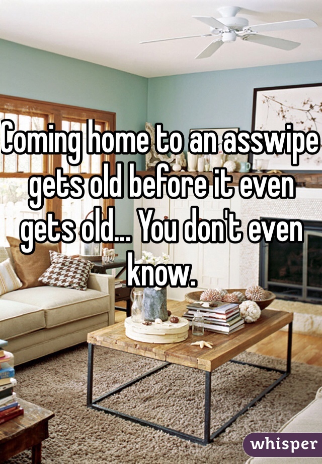 Coming home to an asswipe gets old before it even gets old... You don't even know.