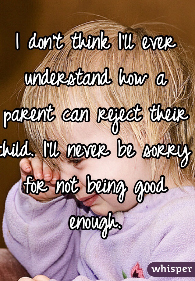I don't think I'll ever understand how a parent can reject their child. I'll never be sorry for not being good enough. 