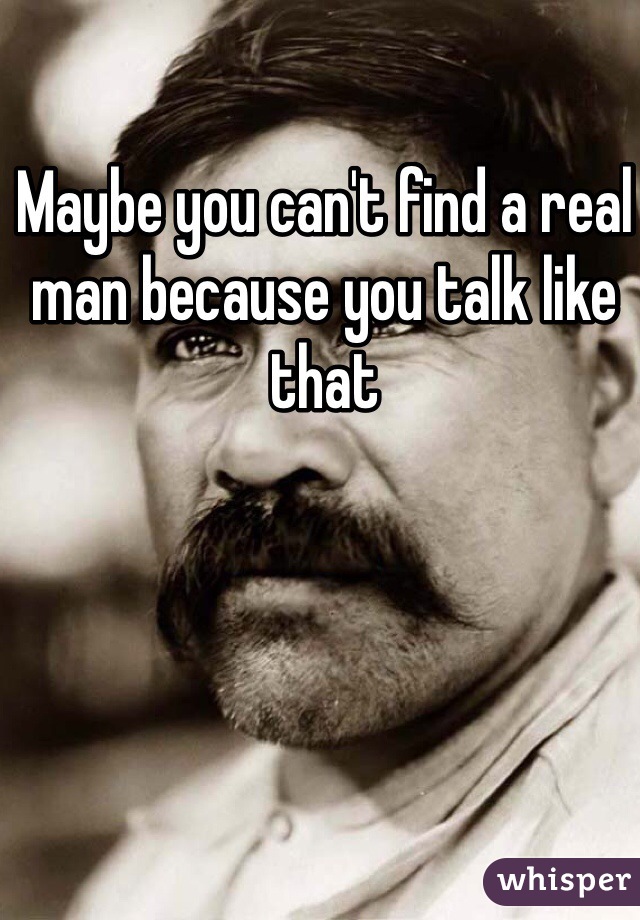 Maybe you can't find a real man because you talk like that