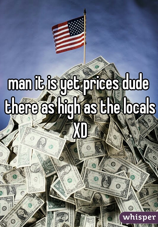 man it is yet prices dude there as high as the locals XD