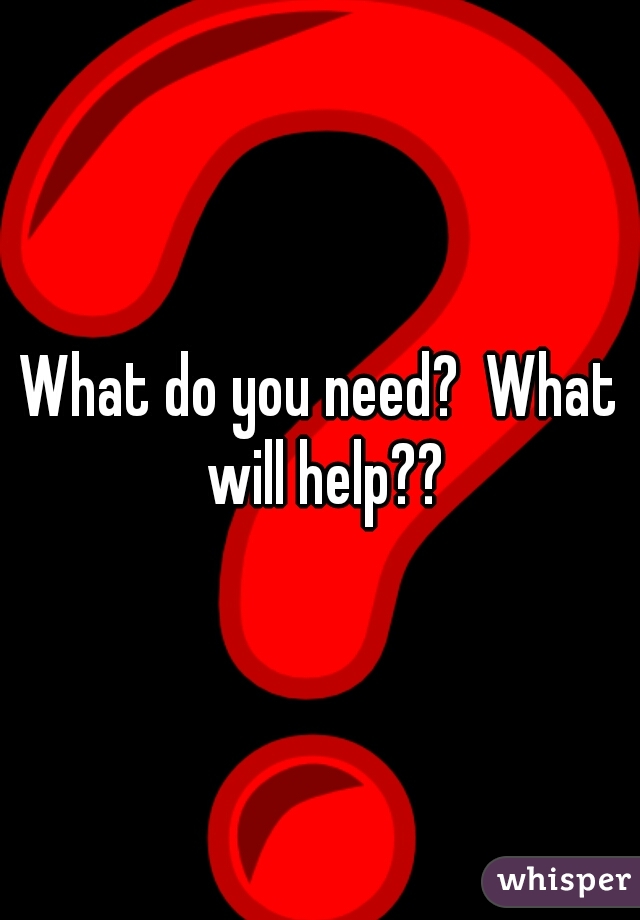 What do you need?  What will help??