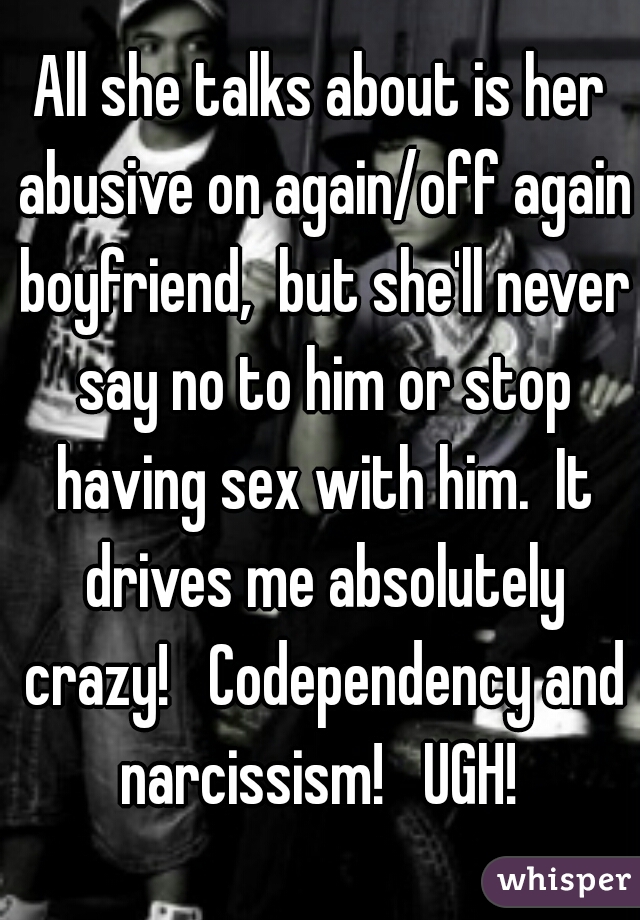 All she talks about is her abusive on again/off again boyfriend,  but she'll never say no to him or stop having sex with him.  It drives me absolutely crazy!   Codependency and narcissism!   UGH! 