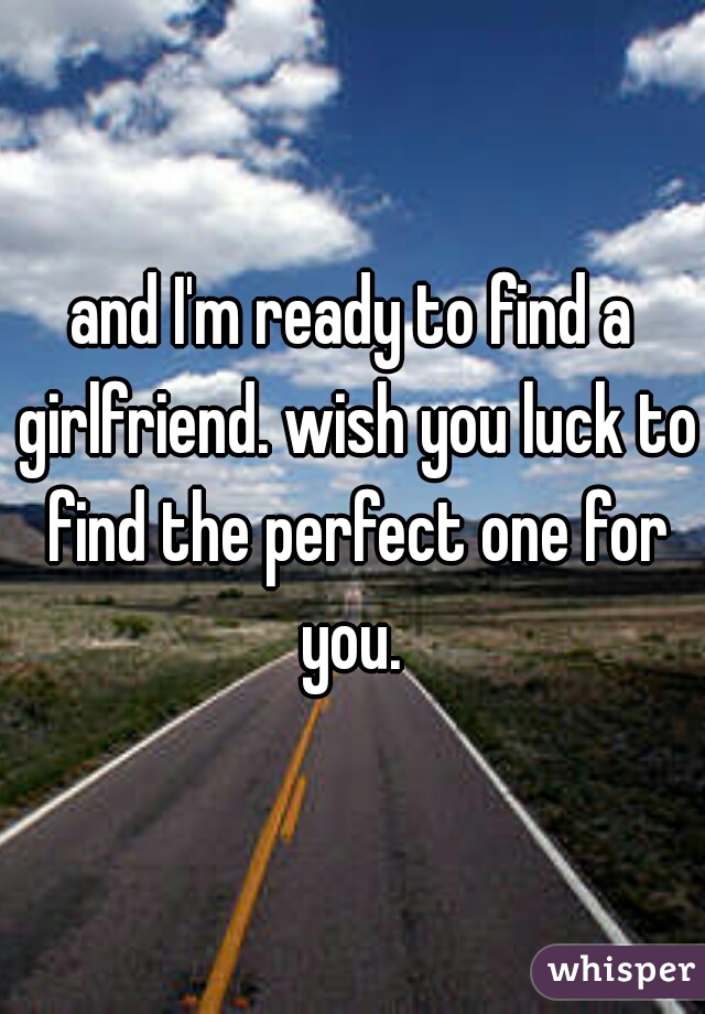 and I'm ready to find a girlfriend. wish you luck to find the perfect one for you. 