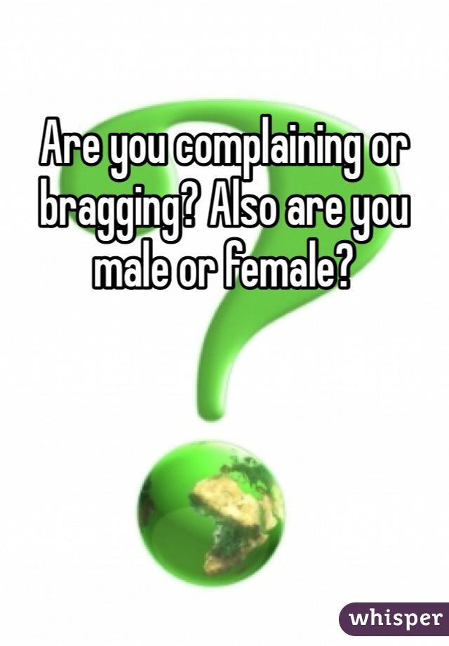 Are you complaining or bragging? Also are you male or female?