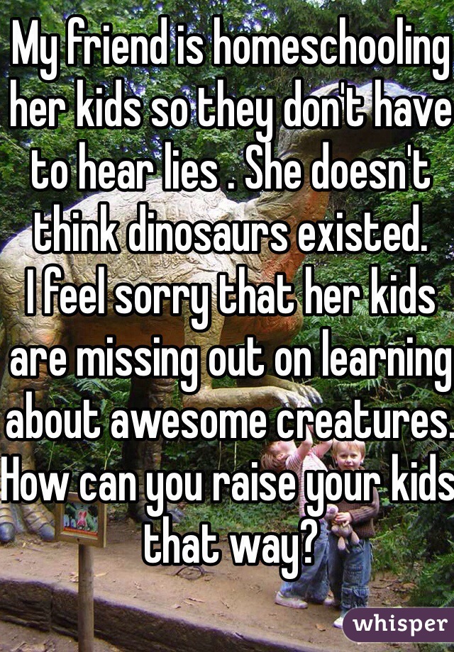 My friend is homeschooling her kids so they don't have to hear lies . She doesn't think dinosaurs existed.
I feel sorry that her kids are missing out on learning about awesome creatures.
How can you raise your kids that way?