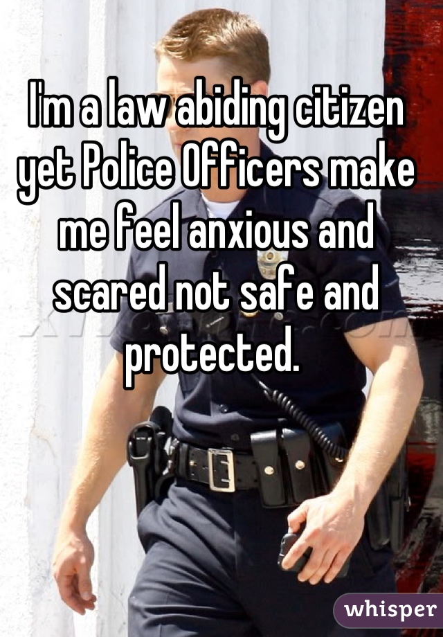 I'm a law abiding citizen yet Police Officers make me feel anxious and scared not safe and protected. 