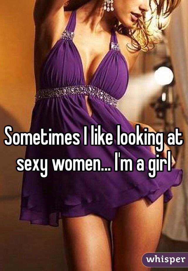 Sometimes I like looking at sexy women... I'm a girl 