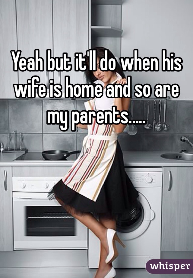 Yeah but it'll do when his wife is home and so are my parents.....