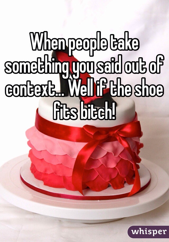 When people take something you said out of context... Well if the shoe fits bitch!